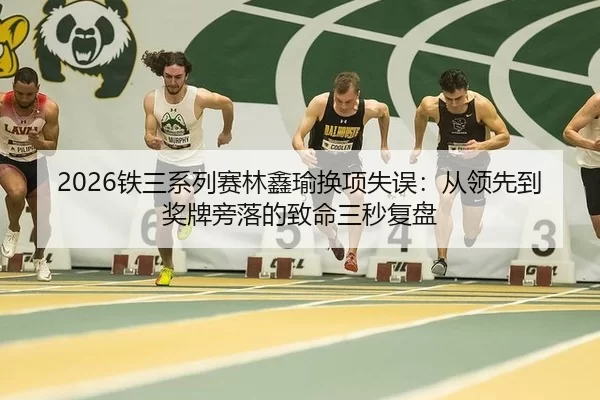 2026铁三系列赛林鑫瑜换项失误：从领先到奖牌旁落的致命三秒复盘
